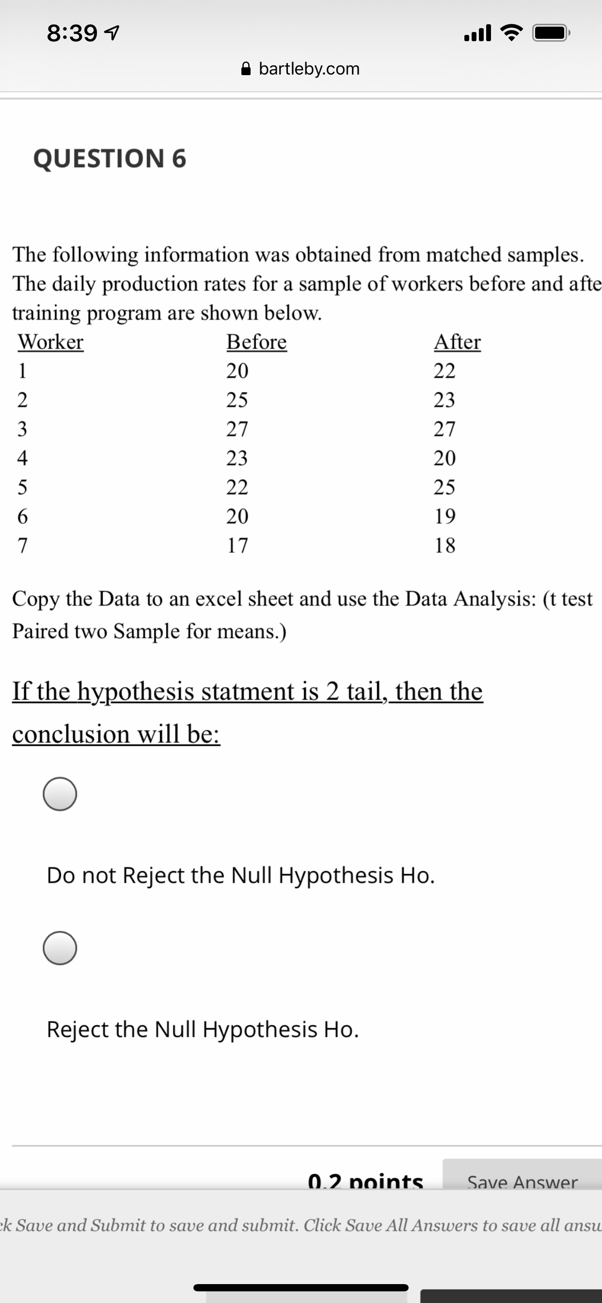 8:39 1
ull
A bartleby.com
QUESTION 6
The following information was obtained from matched samples.
The daily production rates for a sample of workers before and afte
training program are shown below.
Worker
Before
After
20
22
2
25
23
3
27
27
4
23
20
5
22
25
19
17
18
Copy the Data to an excel sheet and use the Data Analysis: (t test
Paired two Sample for means.)
If the hypothesis statment is 2 tail, then the
conclusion will be:
Do not Reject the Null Hypothesis Ho.
Reject the Null Hypothesis Ho.
0.2 points
Save Answer
k Save and Submit to save and submit. Click Save All Answers to save all ansu
