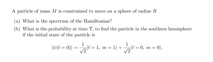 A particle of mass M is constrained to move on a sphere of radius R
(a) What is the spectrum of the Hamiltonian?
(b) What is the probability at time T, to find the particle in the southern hemisphere
if the initial state of the particle is
|w(t = 0))
ll = 1, m = 1) +
|l =0, m = 0).
V2
