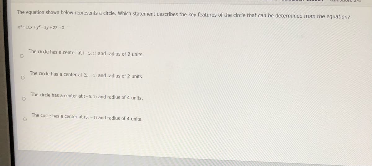 The equation shown below represents a circle. Which statement describes the key features of the circle that can be determined from the equation?
x2+10x +y²- 2y +22 = 0
The circle has a center at (-5, 1) and radius of 2 units.
The circle has a center at (5, - 1) and radius of 2 units.
The circle has a center at (-5, 1) and radius of 4 units.
The circle has a center at (5. - 1) and radius of 4 units.
