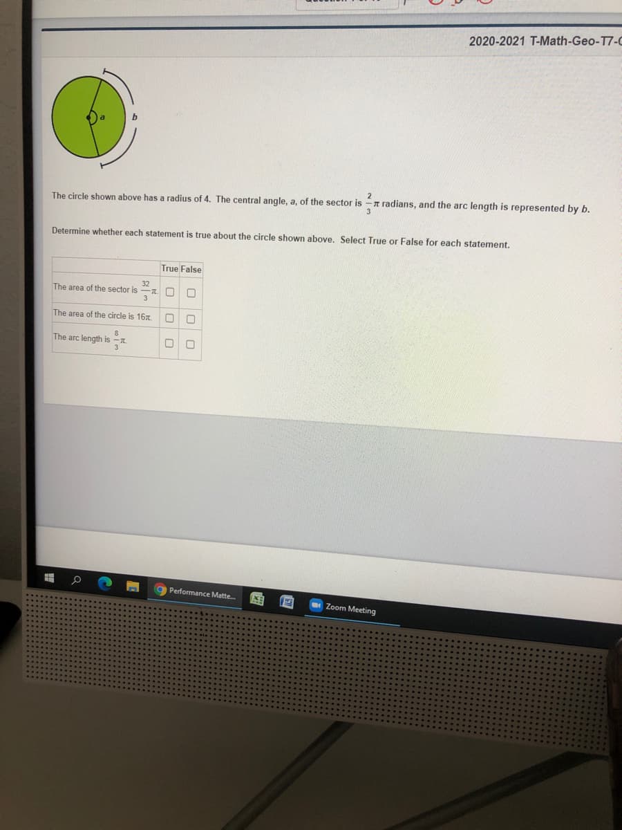 2020-2021 T-Math-Geo-T7-0
2
The circle shown above has a radius of 4. The central angle, a, of the sector is -n radians, and the arc length is represented by b.
3
Determine whether each statement is true about the circle shown above. Select True or False for each statement,
True False
32
The area of the sector is
-T O
The area of the circle is 167.
The arc length is
Performance Matte.
Zoom Meeting

