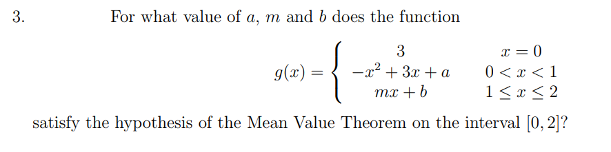 3.
For what value of a, m and b does the function
x = 0
0 < x < 1
1 < x < 2
3
g(x) =
-x² + 3x + a
тх + b
satisfy the hypothesis of the Mean Value Theorem on the interval [0, 2]?
