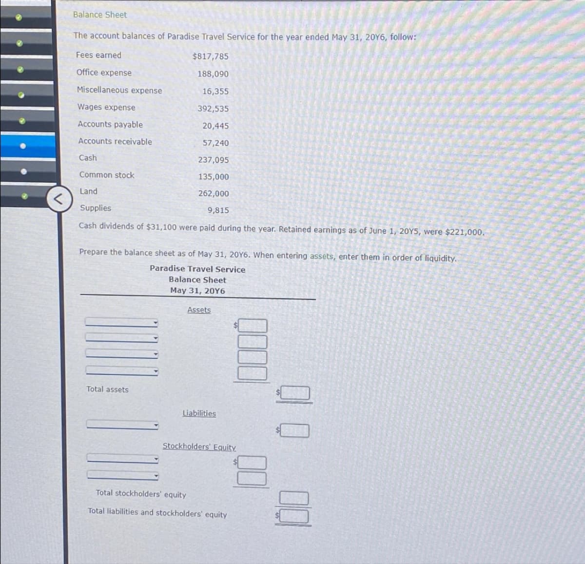 Balance Sheet
The account balances of Paradise Travel Service for the year ended May 31, 20Y6, follow:
$817,785
188,090
16,355
392,535
20,445
57,240
237,095
135,000
262,000
9,815
Fees earned
Office expense
Miscellaneous expense
Wages expense
Accounts payable
Accounts receivable
Cash
Common stock
Land
Supplies
dividends of $31,100 were paid during the year. Retained earnings as of June 1, 20Y5, were $221,000.
Prepare the balance sheet as of May 31, 20Y6. When entering assets, enter them in order of liquidity.
Paradise Travel Service
Total assets
Balance Sheet
May 31, 20Y6
Assets
Liabilities
Stockholders' Equity
Total stockholders' equity
Total liabilities and stockholders' equity
00 00