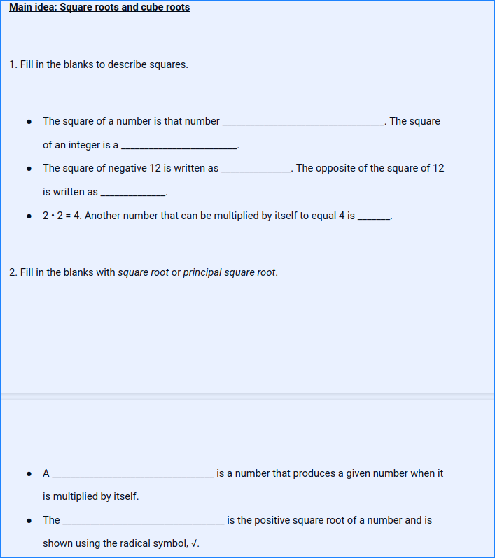 Main idea: Square roots and cube roots
1. Fill in the blanks to describe squares.
• The square of a number is that number,
The square
of an integer is a
• The square of negative 12 is written as
The opposite of the square of 12
is written as
• 2.2 = 4. Another number that can be multiplied by itself to equal 4 is.
2. Fill in the blanks with square root or principal square root.
A_
is a number that produces a given number when it
is multiplied by itself.
• The
is the positive square root of a number and is
shown using the radical symbol, v.
