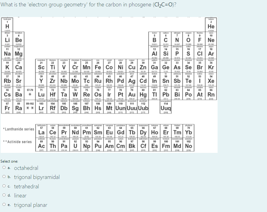 What is the 'electron group geometry' for the carbon in phosgene (Cl,C=0)?
hyogen
hen
2
H
Не
1009
4000
ton
5
caton
rogon
fonne
9
onygen
noon
3
4
10
Li Be
В
C
N
F
Ne
2012
magnesm
12
10 11
aunnium
13
15.999
su
16
180
chiorine
17
2010
6941
sodum
11
1201
sicon
14
14.007
phosphons
15
argon
18
Na Mg
Al
Si
CI
Ar
22.90
potassium
19
21305
30974
3205
35453
23.000
gemann
32
39.9
onkn
22
caldum
scandm
vanodun
ctroniam
24
munganese
25
obat
ikel
palkn
31
arson
seleniun
bromine
krypon
36
copper
20
21
23
26
27
28
29
30
33
34
35
K
Ca
Sc Ti v Cr Mn Fe Co
Ni Cu
Zn Ga
Ge As
Se Br
Kr
390
nutdum
37
44.66
y n
39
502
51.96
noybdenum technetum
42
5545
nuthenkun
44
65 39
cadniam
48
69723
indun
2.61
stortten
38
paladun
46
74.902
antinony
51
7896
elurm
19904
odine
hodum
iver
on
40
41
43
45
47
49
50
52
53
54
Rb Sr
Y Zr | Nb Mo Tc Ru Rh Pd Ag
Cd In
Sn Sb
Te
Хе
7.42
121
a5.468
csm
91.224
hahium
9290
95.M
ungstn
74
101.
100 91
num
1042
platinum
78
112 41
merany
1142
11871
kad
1270
poknium
84
126 0
astatine
131.29
radon
tartum
etn
tantakm
bth
55
56
57-70
71
72
73
75
76
77
79
80
81
82
83
85
86
Cs Ba
Lu Hf Ta w Re Os Ir
Pt Au
Hg TI
Pb Bi
Ро At
Rn
132.91
hanm
87
137 33
radium
88
18.95
dum
105
166 21
bohun
107
19.23
hassm
108
190 22
mohetn
109
196.08
200 50
204.38
200 8
pog
179.40
bnoum uhodorum
103
17497
183 84
seaborgum
106
unununum
111
2072
unguadun
114
ununnikn
unurtm
89-102
104
110
112
Fr Ra ** Lr Rf Db Sg Bh Hs Mt Uun Uuu Uub
Uuq
Tanthanum
57
oerum
58
praseodyr heodymkn pronehm amalum
60
europum
63
gadoinm
64
dysposkm
66
holn
67
ortm
68
hulun
69
yortn
70
59
61
62
65
*Lanthanide series
La Ce Pr Nd Pm Sm Eu
Gd Tb
Dy Ho
Er Tm Yb
1381
actinum
89
40.12
thonn
90
144 24
wanun
92
151.9
americum
95
16230
caloman nstenim
98
168.33
Temiun nend nbm
101
17304
14091
protactinun
91
150
Bepunan putorun
94
164.99
**Actinide series
barkum
97
93
96
99
100
102
Ac Th Pa
U Np Pu Am Cm Bk
Cf Es Fm Md
No
2394
Select one:
O a. octahedral
O b. trigonal bipyramidal
O c. tetrahedral
O d. linear
O e. trigonal planar
