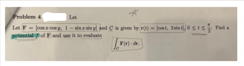 Problem 4
Let
Let F [cos z cos y, 1-sin z sin y] and C is given by r(t) = [cost, 2 sin t], 0≤t≤. Find a
potential
of F and use it to evaluate
J.F
F(r). dr.