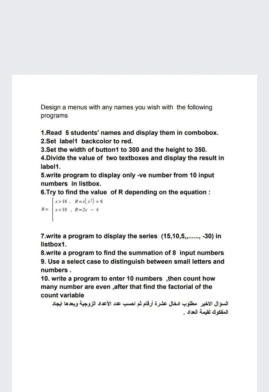 Design a menus with any names you wish with the following
programs
1.Read 5 students' names and display them in combobox.
2.Set label1 backcolor to red.
3.Set the width of button1 to 300 and the height to 350.
4.Divide the value of two textboxes and display the result in
label1.
5.write program to display only -ve number from 10 input
numbers in listbox.
6.Try to find the value of R depending on the equation :
x>18, R=x(x2) +8
R= {x<18 , R=2x - 4
7.write a program to display the series (15,10,5,.., -30) in
listbox1.
8.write a program to find the summation of 8 input numbers
9. Use a select case to distinguish between small letters and
numbers .
10. write a program to enter 10 numbers ,then count how
many number are even ,after that find the factorial of the
count variable
السؤال الأخير مطلوب ادخال عشرة أرقام ثم احسب عد د الأعداد الزوجية وبعدها ایجاد
المفكوك لقيمة العداد
