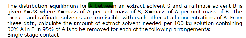 The distribution equilibrium for A between an extract solvent S and a raffinate solvent B is
given Y=2X where Y=mass of A per unit mass of S, X=mass of A per unit mass of B. The
extract and raffinate solvents are immiscible with each other at all concentrations of A. From
these data, calculate the amount of extract solvent needed per 100 kg solution containing
30% A in B in 95% of A is to be removed for each of the following arrangements:
Single stage contact