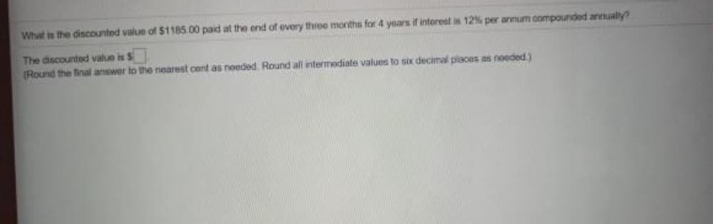 What is the discounted value of $1185.00 paid at the end of every three months for 4 years if interest is 12% per annum oompounded annualy?
The discounted value is S
(Round the final atiswer to the nearest cent as noeded. Round ali intermodiate values to six decimal places as noeded.)
