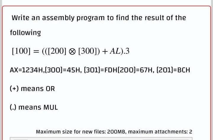 Write an assembly program to find the result of the
following
[100] =(([200]
[300]) + AL).3
AX=1234H,[300)=45H,
(301)=FDH(200)=67H, [201]=BCH
(+) means OR
(.) means MUL
Maximum size for new files: 200MB, maximum attachments: 2