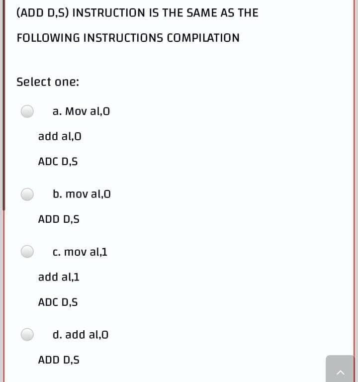 (ADD D,S) INSTRUCTION IS THE SAME AS THE
FOLLOWING INSTRUCTIONS COMPILATION
Select one:
a. Mov al,0
add al,0
ADC D,S
b. mov al,0
c. mov al,1
ADD D,S
add al,1
ADC D,S
d. add al,0
ADD D,S
<