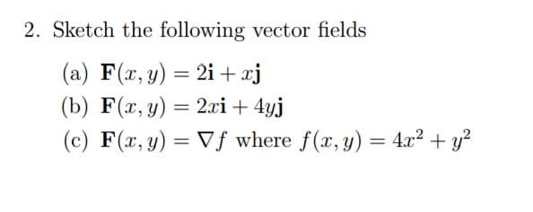 2. Sketch the following vector fields
(a) F(x, y) = 2i + xj
(b) F(x, y) = 2xi + 4yj
(c) F(x, y) = Vf where f(x, y) = 4x² + y²