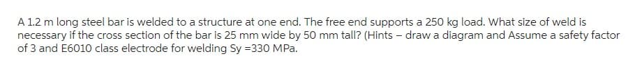 A 1.2 m long steel bar is welded to a structure at one end. The free end supports a 250 kg load. What size of weld is
necessary if the cross section of the bar is 25 mm wide by 50 mm tall? (Hints - draw a diagram and Assume a safety factor
of 3 and E6010 class electrode for welding Sy = 330 MPa.