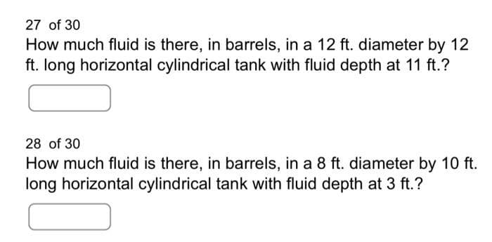 27 of 30
How much fluid is there, in barrels, in a 12 ft. diameter by 12
ft. long horizontal cylindrical tank with fluid depth at 11 ft.?
28 of 30
How much fluid is there, in barrels, in a 8 ft. diameter by 10 ft.
long horizontal cylindrical tank with fluid depth at 3 ft.?