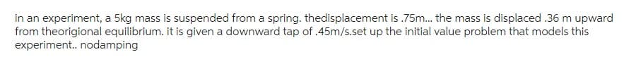 in an experiment, a 5kg mass is suspended from a spring. thedisplacement is .75m... the mass is displaced .36 m upward
from theorigional equilibrium. it is given a downward tap of .45m/s.set up the initial value problem that models this
experiment.. nodamping