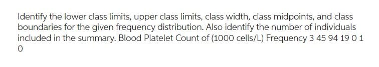 Identify the lower class limits, upper class limits, class width, class midpoints, and class
boundaries for the given frequency distribution. Also identify the number of individuals
included in the summary. Blood Platelet Count of (1000 cells/L) Frequency 3 45 94 19 0 1
0