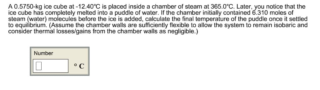 A 0.5750-kg ice cube at -12.40°C is placed inside a chamber of steam at 365.0°C. Later, you notice that the
ice cube has completely melted into a puddle of water. If the chamber initially contained 6.310 moles of
steam (water) molecules before the ice is added, calculate the final temperature of the puddle once it settled
to equilibrium. (Assume the chamber walls are sufficiently flexible to allow the system to remain isobaric and
consider thermal losses/gains from the chamber walls as negligible.)
Number
°C