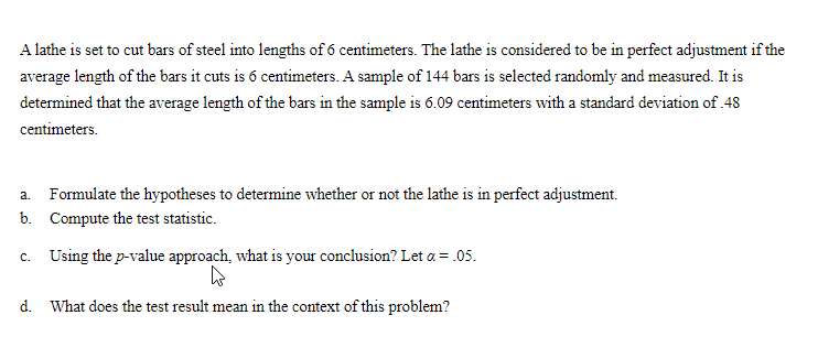 A lathe is set to cut bars of steel into lengths of 6 centimeters. The lathe is considered to be in perfect adjustment if the
average length of the bars it cuts is 6 centimeters. A sample of 144 bars is selected randomly and measured. It is
determined that the average length of the bars in the sample is 6.09 centimeters with a standard deviation of .48
centimeters.
a. Formulate the hypotheses to determine whether or not the lathe is in perfect adjustment.
b. Compute the test statistic.
Using the p-value approach, what is your conclusion? Let a = .05.
C.
d. What does the test result mean in the context of this problem?
