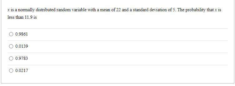 x is a normally distributed random variable with a mean of 22 and a standard deviation of 5. The probability that x is
less than 11.9 is
0.9861
0.0139
0.9783
0.0217
