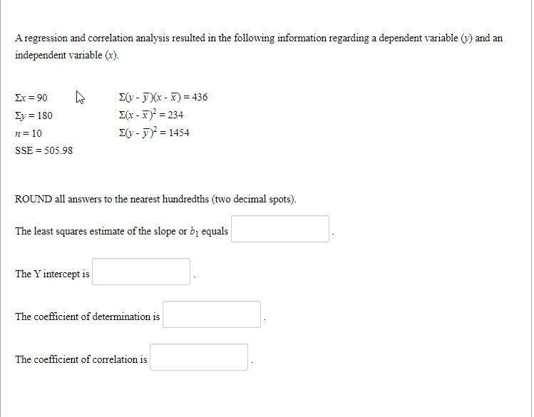 A regression and correlation analysis resulted in the following information regarding a dependent variable (v) and an
independent variable (x).
E(y - F (x - x) = 436
E(x -7) = 234
E(y - F) = 1454
Σ 90
Σν- 180
n= 10
SSE = 505.98
ROUND all answers to the nearest hundredths (two decimal spots).
The least squares estimate of the slope or bị equals
The Y intercept is
The coefficient of determination is
The coefficient of correlation is
