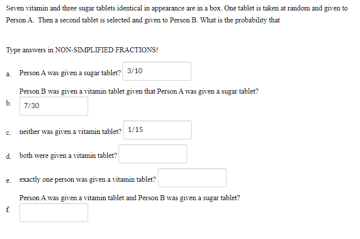 Seven vitamin and three sugar tablets identical in appearance are in a box. One tablet is taken at random and given to
Person A. Then a second tablet is selected and given to Person B. What is the probability that
Type answers in NON-SIMPLIFIED FRACTIONS!
a. Person A was given a sugar tablet? 3/10
Person B was given a vitamin tablet given that Person A was given a sugar tablet?
b.
7/30
neither was given a vitamin tablet? 1/15
с.
d. both were given a vitamin tablet?
e. exactly one person was given a vitamin tablet?
Person A was given a vitamin tablet and Person B was given a sugar tablet?
f.
