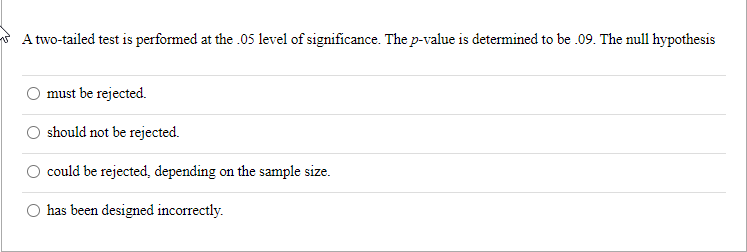 A two-tailed test is performed at the .05 level of significance. The p-value is determined to be .09. The null hypothesis
must be rejected.
should not be rejected.
could be rejected, depending on the sample size.
has been designed incorrectly.
