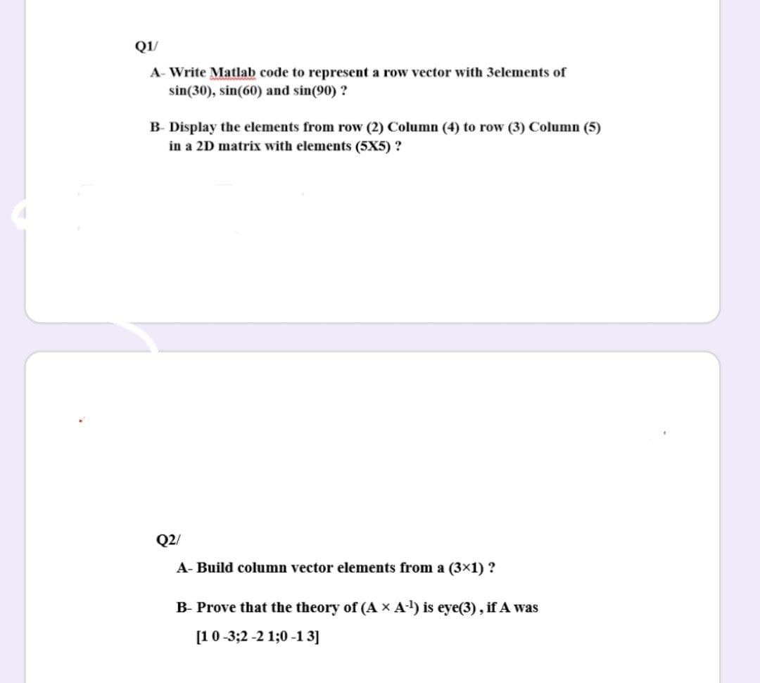 Q1/
A- Write Matlab code to represent a row vector with 3elements of
sin(30), sin(60) and sin(90) ?
B- Display the elements from row (2) Column (4) to row (3) Column (5)
in a 2D matrix with elements (5X5) ?
Q2/
A- Build column vector elements from a (3x1) ?
B- Prove that the theory of (A x A) is eye(3), if A was
[10-3;2 -2 1;0 -1 3]
