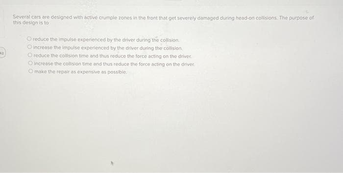 Several cars are designed with active crumple zones in the front that get severely damaged during head-on collisions. The purpose of
this design is to
O reduce the impulse experienced by the driver during the collision.
O increase the impulse experienced by the driver during the collision
O reduce the collision time and thus reduce the force acting on the driver.
O increase the collision time and thus reduce the force acting on the driver,
O make the repair as expensive as possible.
