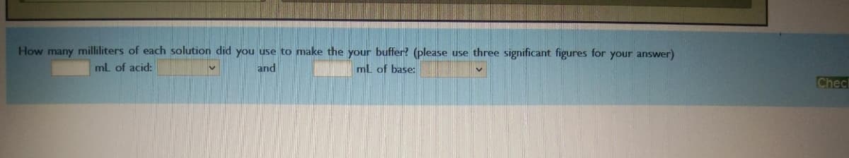 How many milliliters of each solution did you use to make the your buffer? (please use three significant figures for your answer)
mL of acid:
and
mL of base:
Chec