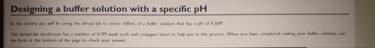 Designing a buffer solution with a specific pH
In this activity you will be using the virtual lab to create 100ml of a buffer solution that has a pH of 9.26M
The virtual lab stockroom has a number of 0.IM weak acids and conjugate bases to help you in this process. When you have completed making your buffer solution, use
the form at the bottom of the page to check your answer.