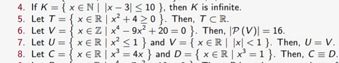 4. If K = { x €N| |x - 3| < 10 }, then K is infinite.
5. Let T = { x ER | x² + 4 >0 }. Then, TCR.
6. Let V = { x EZ | x* - 9x2 + 20 = 0 }. Then, |P (V)| = 16.
7. Let U = { x ER| x <1 } and V = { x €R | |x| < 1 }. Then, U = V.
8. Let C = { x ER| x = 4x } and D = { x ER | x³ = 1 }. Then, C = D.
%3D
%3D
%3D
%3D
