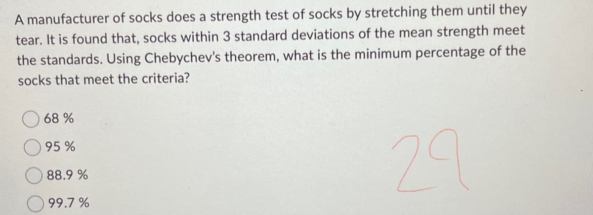 A manufacturer of socks does a strength test of socks by stretching them until they
tear. It is found that, socks within 3 standard deviations of the mean strength meet
the standards. Using Chebychev's theorem, what is the minimum percentage of the
socks that meet the criteria?
29
68 %
95%
88.9 %
99.7%