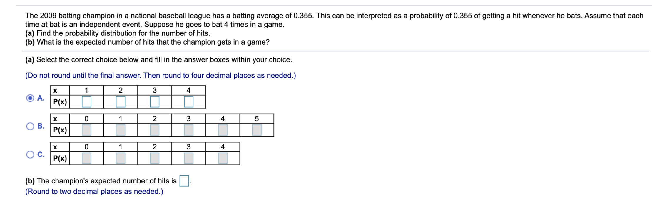 The 2009 batting champion in a national baseball league has a batting average of 0.355. This can be interpreted as a probability of 0.355 of getting a hit whenever he bats. Assume that each
time at bat is an independent event. Suppose he goes to bat 4 times in a game.
(a) Find the probability distribution for the number of hits.
(b) What is the expected number of hits that the champion gets in a game?
(a) Select the correct choice below and fill in the answer boxes within
your choice.
(Do not round until the final answer. Then round to four decimal places as needed.)
1
2
3
4
А.
P(x)
1
3
4
В.
P(x)
1
2
4
P(x)
(b) The champion's expected number of hits is
(Round to two decimal places as needed.)
