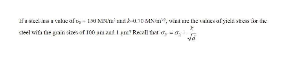 If a steel has a value of oo = 150 MN/m² and k-0.70 MN/m³2, what are the values of yield stress for the
k
steel with the grain sizes of 100 um and 1 um? Recall that oy = 0 +-
√d