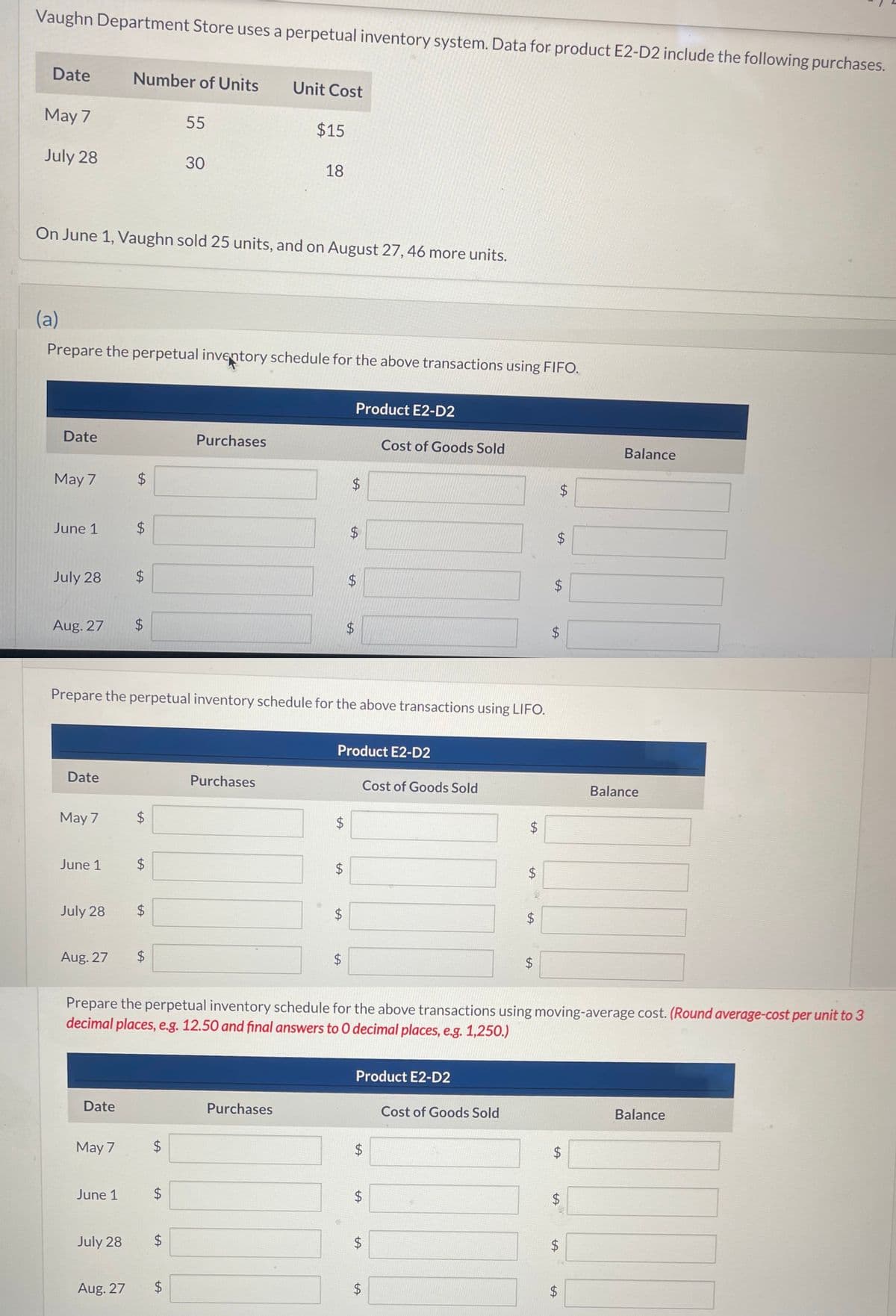 Vaughn Department Store uses a perpetual inventory system. Data for product E2-D2 include the following purchases.
Date
May 7
July 28
Date
May 7
June 1
July 28
On June 1, Vaughn sold 25 units, and on August 27, 46 more units.
(a)
Prepare the perpetual inventory schedule for the above transactions using FIFO.
Date
May 7
June 1
July 28
Aug. 27 $
Aug. 27
Number of Units
Date
May 7
$
tA
July 28
$
Aug. 27
$
LA
$
$
LA
$
$
Prepare the perpetual inventory schedule for the above transactions using LIFO.
June 1 $
$
55
LA
30
tA
$
$
Purchases
Unit Cost
$15
Purchases
18
Purchases
LA
$
$
LA
$
tA
$
Product E2-D2
$
tA
$
Product E2-D2
$
LA
$
Product E2-D2
$
LA
Cost of Goods Sold
Cost of Goods Sold
Prepare the perpetual inventory schedule for the above transactions using moving-average cost. (Round average-cost per unit to 3
decimal places, e.g. 12.50 and final answers to O decimal places, e.g. 1,250.)
$
LA
$
LA
$
$
Cost of Goods Sold
$
LA
$
LA
W
$
$
LA
$
$
$
LA
$
LA
$
tA
$
$
LA
Balance
20
Balance
Balance