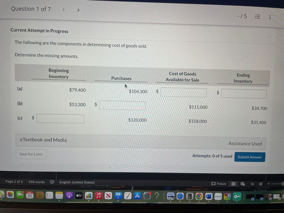 Question 1 of 7
Current Attempt in Progress
The following are the components in determining cost of goods sold.
Determine the missing amounts.
(a)
(b)
(c) $
< >
Save for Later
eTextbook and Media
Page 2 of 2
12
Beginning
Inventory
MAY
16
$79,400
338 words English (United States)
O
$53,300 $
tv ♫
Purchases
A
Pizzeria
2
$104,300
$120,000
tes
7 A
A C
$
? |
Cost of Goods
Available for Sale
$111,000
$158,000
MEXICall
Restaurant, LLC
Attempts: 0 of 5 used
COO
LA
W
Focus
cricut
-/5 3
E
Ending
Inventory
$34,700
Assistance Used
$31,400
d
Submit Answer
;
=
71 Vent (
Oil Change
TRAN
HAVE
LET