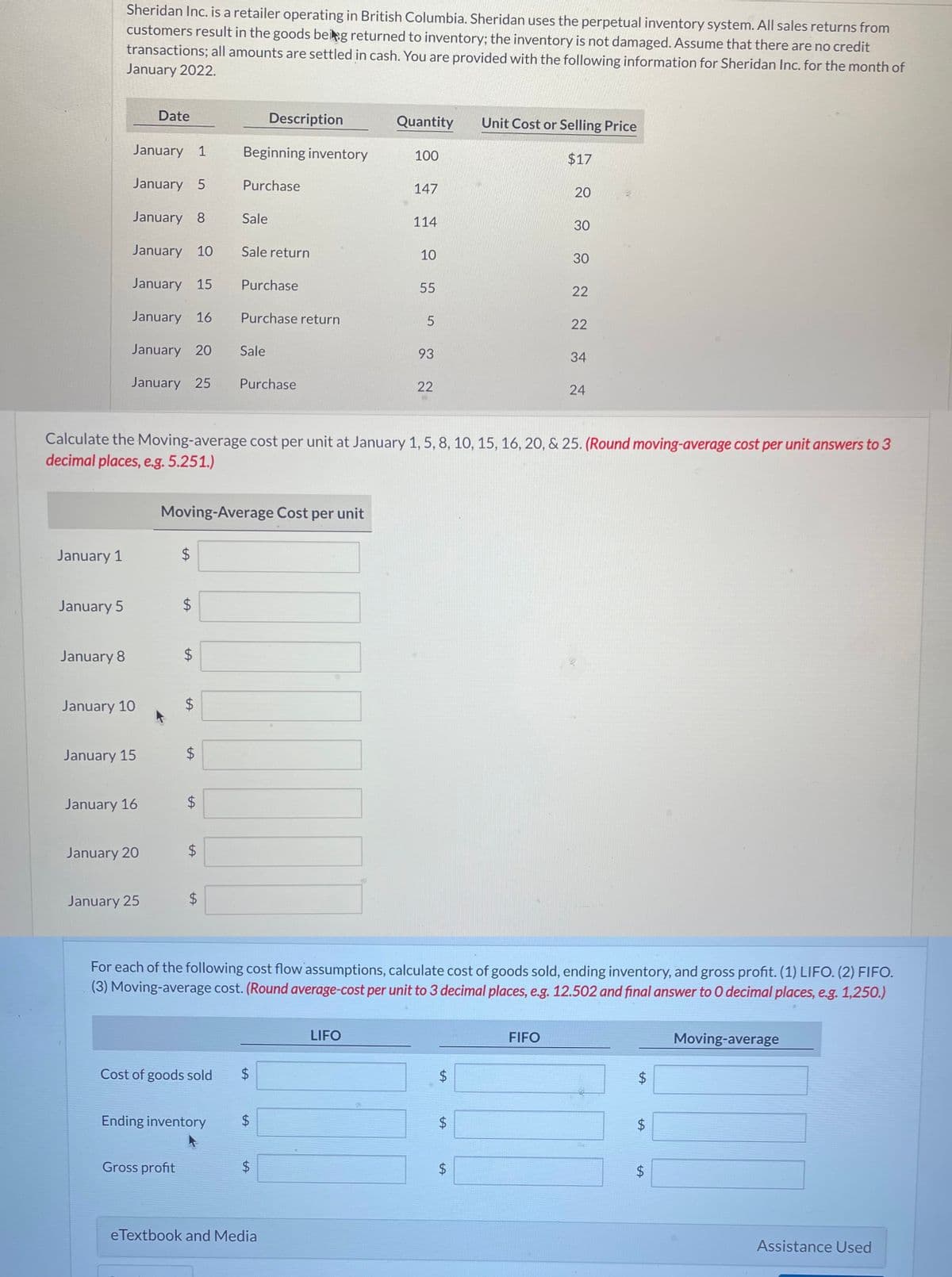 January 1
January 5
Sheridan Inc. is a retailer operating in British Columbia. Sheridan uses the perpetual inventory system. All sales returns from
customers result in the goods being returned to inventory; the inventory is not damaged. Assume that there are no credit
transactions; all amounts are settled in cash. You are provided with the following information for Sheridan Inc. for the month of
January 2022.
January 8
January 1
January 5
January 8
January 10
January 15
January 16
January 20
January 25
January 10
January 15
January 16
Date
January 20
January 25
LA
$
$
Gross profit
LA
$
LA
Moving-Average Cost per unit
$
LA
tA
$
tA
$
Cost of goods sold
Beginning inventory
Purchase
Sale
Ending inventory
Calculate the Moving-average cost per unit at January 1, 5, 8, 10, 15, 16, 20, & 25. (Round moving-average cost per unit answers to 3
decimal places, e.g. 5.251.)
Sale return
Purchase
Purchase return
Sale
Description
Purchase
LA
LA
LA
$
eTextbook and Media
Quantity
100
LIFO
147
114
10
55
5
93
22
For each of the following cost flow assumptions, calculate cost of goods sold, ending inventory, and gross profit. (1) LIFO. (2) FIFO.
(3) Moving-average cost. (Round average-cost per unit to 3 decimal places, e.g. 12.502 and final answer to O decimal places, e.g. 1,250.)
$
LA
LA
$
Unit Cost or Selling Price
$17
$
LA
20
30
FIFO
30
22
22
34
24
LA
$
$
LA
LA
Moving-average
Assistance Used