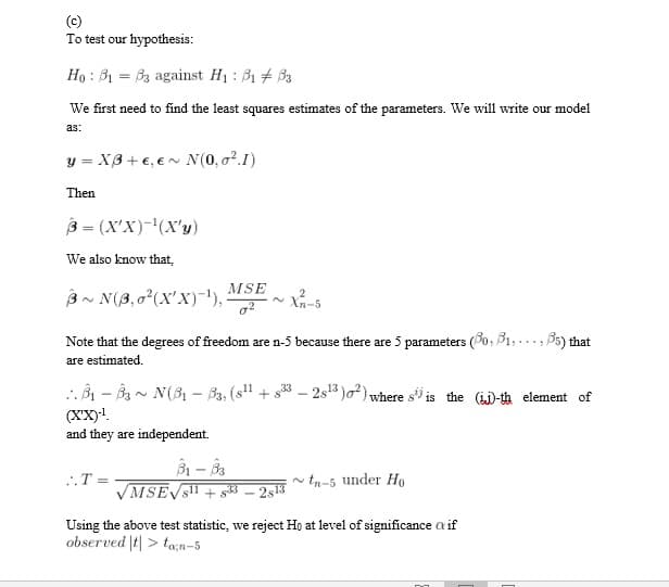 (c)
To test our hypothesis:
Họ : B1 = B3 against H1 : B1 + 33
We first need to find the least squares estimates of the parameters. We will write our model
as:
y = XB+ €, €n N(0,o².I)
Then
3 = (X'X)-'(X'y)
We also know that,
MSE
B~ N(8,02(X'X)-'),
~ Xn-5
Note that the degrees of freedom are n-5 because there are 5 parameters (90, B1,..., B5) that
are estimated.
. B1 - B - N(3, – B3, (s" + s* - 2s³ )o²) where s" is the (i)-th element of
(XX)!.
and they are independent.
..T =
tn-5 under Ho
VMSEVS"
25
Using the above test statistic, we reject Ho at level of significance a if
observed |t| > ta;n-5
