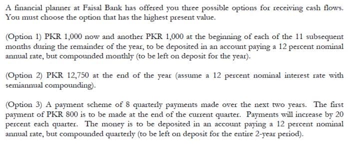 A financial planner at Faisal Bank has offered you three possible options for receiving cash flows.
You must choose the option that has the highest present value.
(Option 1) PKR 1,000 now and another PKR 1,000 at the beginning of each of the 11 subsequent
months during the remainder of the year, to be deposited in an account paying a 12 percent nominal
annual rate, but compounded monthly (to be left on deposit for the year).
(Option 2) PKR 12,750 at the end of the year (assume a 12 percent nominal interest rate with
semiannual compounding).
(Option 3) A payment scheme of 8 quarterly payments made over the next two years. The first
payment of PKR 800 is to be made at the end of the current quarter. Payments will increase by 20
percent each quarter. The money is to be deposited in an account paying a 12 percent nominal
annual rate, but compounded quarterly (to be left on deposit for the entire 2-year period).
