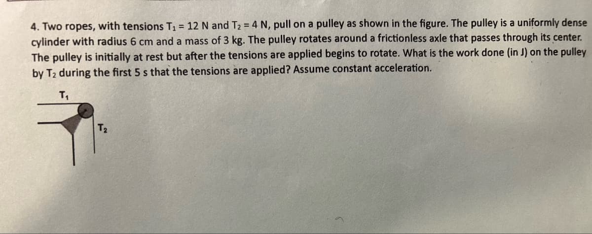 4. Two ropes, with tensions T₁ = 12 N and T₂ = 4 N, pull on a pulley as shown in the figure. The pulley is a uniformly dense
cylinder with radius 6 cm and a mass of 3 kg. The pulley rotates around a frictionless axle that passes through its center.
The pulley is initially at rest but after the tensions are applied begins to rotate. What is the work done (in J) on the pulley
by T₂ during the first 5 s that the tensions are applied? Assume constant acceleration.
T₁
T₂