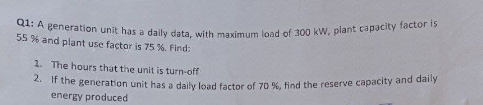 Q1: A generation unit has a daily data, with maximum load of 300 kW, plant capacity factor is
2. If the generation unit has a daily load factor of 70 %, find the reserve capacity and daily
55 % and plant use factor is 75 %. Find:
1. The hours that the unit is turn-off
2. t the generation unit has a daily load factor of 70 %, find the reserve capacity and daly
energy produced
