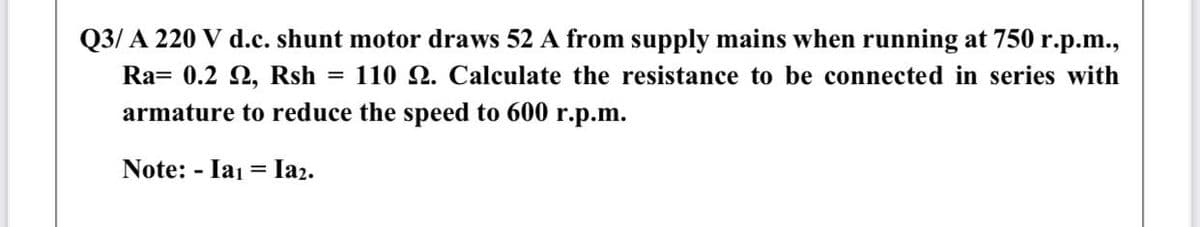 Q3/ A 220 V d.c. shunt motor draws 52 A from supply mains when running at 750 r.p.m.,
Ra= 0.2 2, Rsh = 110 . Calculate the resistance to be connected in series with
armature to reduce the speed to 600 r.p.m.
Note: - Iai =
Iaz.
