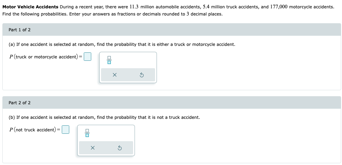 Motor Vehicle Accidents During a recent year, there were 11.3 million automobile accidents, 5.4 million truck accidents, and 177,000 motorcycle accidents.
Find the following probabilities. Enter your answers as fractions or decimals rounded to 3 decimal places.
Part 1 of 2
(a) If one accident is selected at random, find the probability that it is either a truck or motorcycle accident.
P (truck or motorcycle accident) =
Part 2 of 2
(b) If one accident is selected at random, find the probability that it is not a truck accident.
P (not truck accident) =
