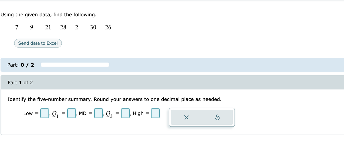 Using the given data, find the following.
7
21
28
30
26
Send data to Excel
Part: 0 / 2
Part 1 of 2
Identify the five-number summary. Round your answers to one decimal place as needed.
= MD = |_], Q, = , High =
Low =
