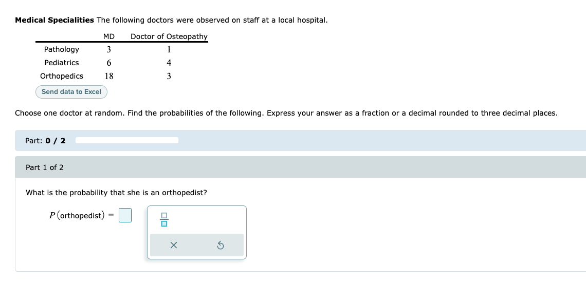 Medical Specialities The following doctors were observed on staff at a local hospital.
MD
Doctor of Osteopathy
Pathology
3
Pediatrics
4
Orthopedics
18
3
Send data to Excel
Choose one doctor at random. Find the probabilities of the following. Express your answer as a fraction or a decimal rounded to three decimal places.
Part: 0 / 2
Part 1 of 2
What is the probability that she is an orthopedist?
P(orthopedist)
