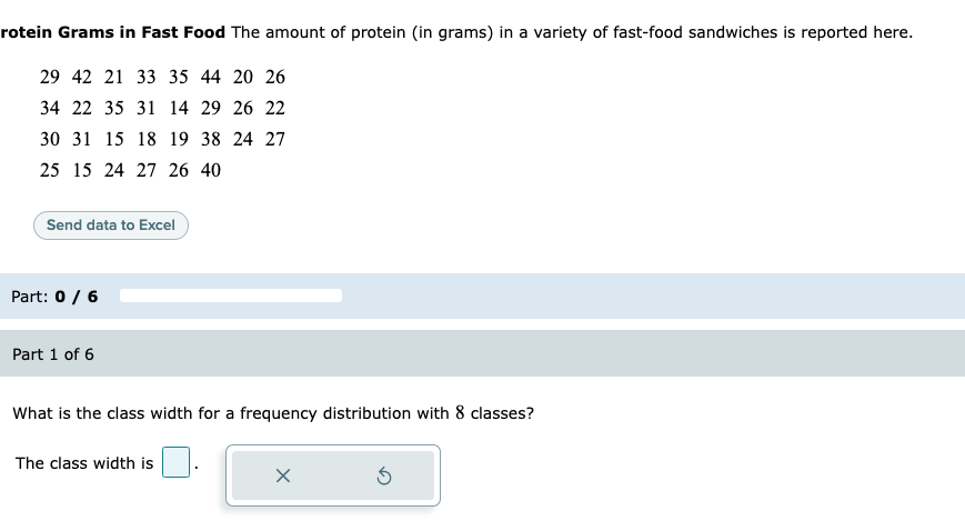 rotein Grams in Fast Food The amount of protein (in grams) in a variety of fast-food sandwiches is reported here.
29 42 21 33 35 44 20 26
34 22 35 31 14 29 26 22
30 31 15 18 19 38 24 27
25 15 24 27 26 40
Send data to Excel
Part: 0 / 6
Part 1 of 6
What is the class width for a frequency distribution with 8 classes?
The class width is
