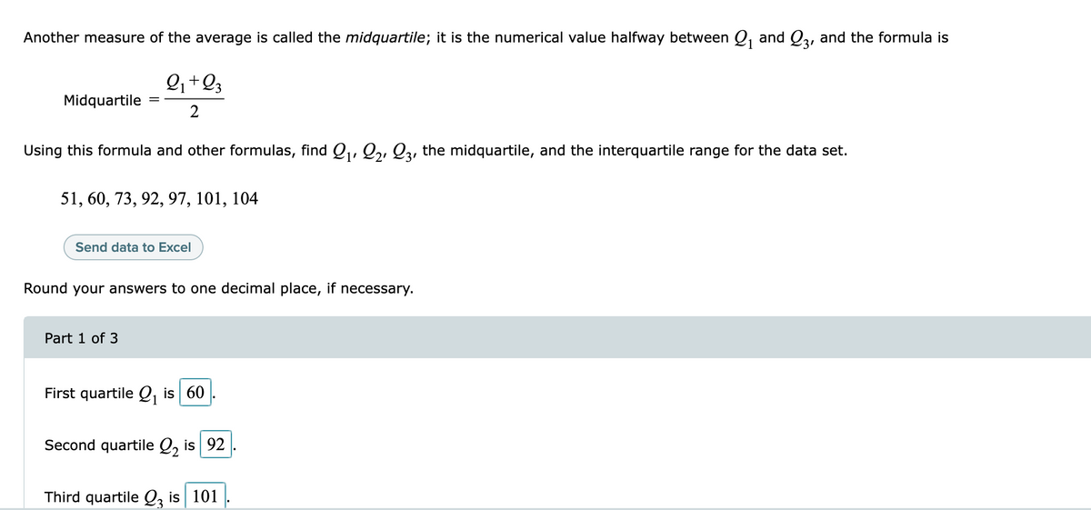 Another measure of the average is called the midquartile; it is the numerical value halfway between Q, and Q3, and the formula is
2+23
1
Midquartile
2
Using this formula and other formulas, find Q1, Q,, Q3, the midquartile, and the interquartile range for the data set.
51, 60, 73, 92, 97, 101, 104
Send data to Excel
Round your answers to one decimal place, if necessary.
Part 1 of 3
First quartile Q, is 60
Second quartile Q, is 92
Third quartile Q, is 101
