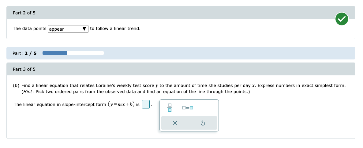 Part 2 of 5
The data points appear
to follow a linear trend.
Part: 2 / 5
Part 3 of 5
(b) Find a linear equation that relates Loraine's weekly test score y to the amount of time she studies per day x. Express numbers in exact simplest form.
(Hint: Pick two ordered pairs from the observed data and find an equation of the line through the points.)
The linear equation in slope-intercept form (y=mx+b) is
O=0
