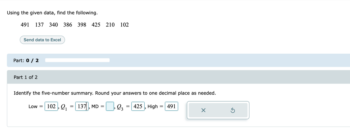 Using the given data, find the following.
491
137 340 386 398 425 210 102
Send data to Excel
Part: 0 / 2
Part 1 of 2
Identify the five-number summary. Round your answers to one decimal place as needed.
Low = | 102 , Q, = | = | 2,
137, MD
425 , High :
491
