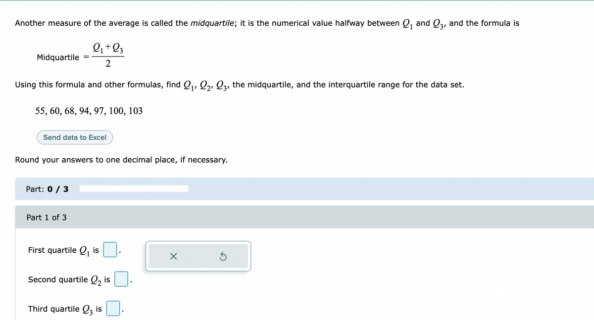 Another measure of the average is called the midquartile; it is the numerical value halfway between Q, and Q3, and the formula is
+
1
Midquartile
2
Using this formula and other formulas, find ,, Q,, Q3, the midquartile, and the interquartile range for the data set.
1'
55, 60, 68, 94, 97, 100, 103
Send data to Excel
Round your answers to one decimal place, if necessary.
Part: 0 / 3
Part 1 of 3
First quartile Q, is
1
Second quartile Q, is
Third quartile Q i:
