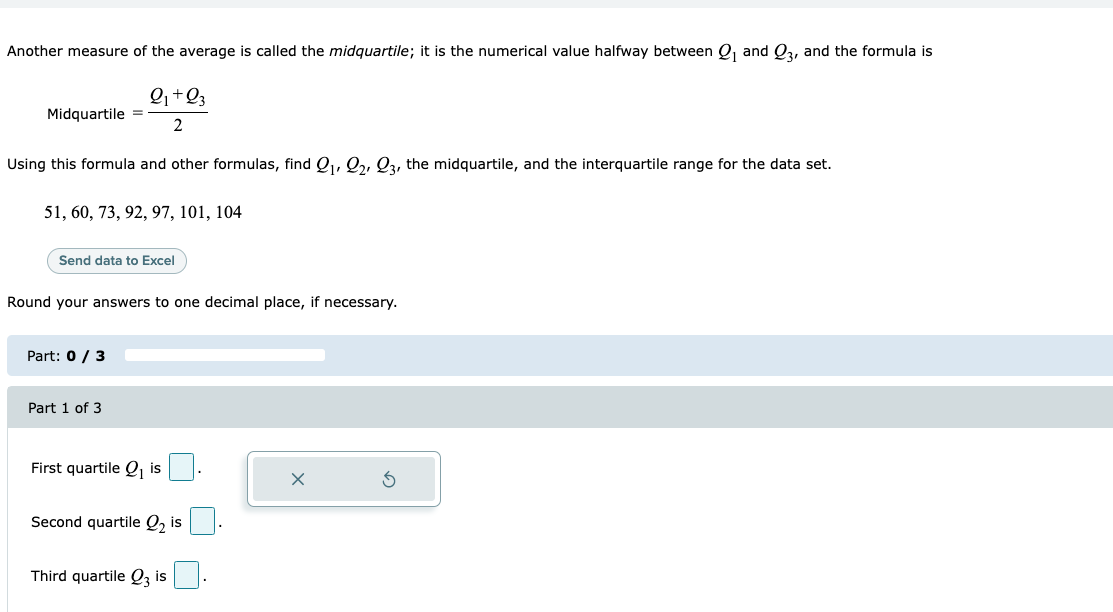 Another measure of the average is called the midquartile; it is the numerical value halfway between Q and Q3, and the formula is
Q+Q3
Midquartile =
2.
Using this formula and other formulas, find Q,, 22, Q3, the midquartile, and the interquartile range for the data set.
51, 60, 73, 92, 97, 101, 104
Send data to Excel
Round your answers to one decimal place, if necessary.
Part: 0 / 3
Part 1 of 3
First quartile Q, is
Second quartile Q, is
Third quartile Q, is
